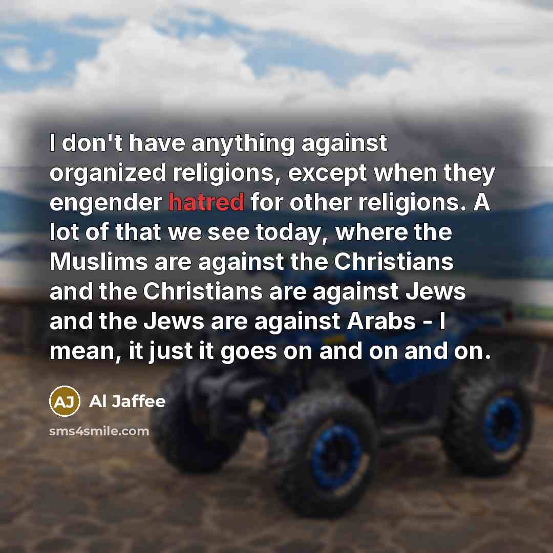“I don't have anything against organized religions, except when they engender hatred for other religions. A lot of that we see today, where the Muslims are against the Christians and the Christians are against Jews and the Jews are against Arabs - I mean, it just it goes on and on and on.” quote by Al Jaffee