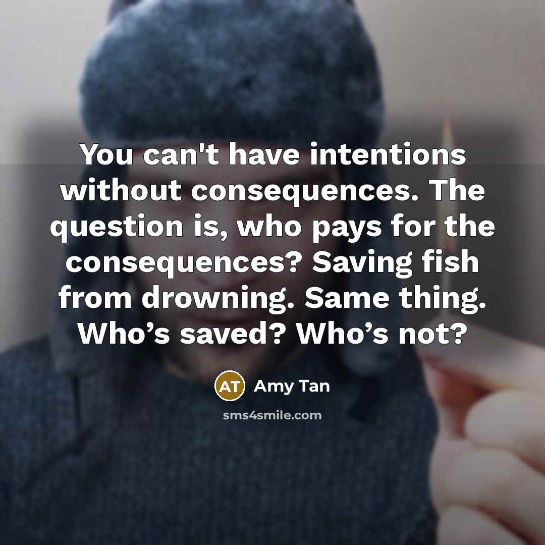 “You can't have intentions without consequences. The question is, who pays for the consequences? Saving fish from drowning. Same thing. Who’s saved? Who’s not?” quote by Amy Tan