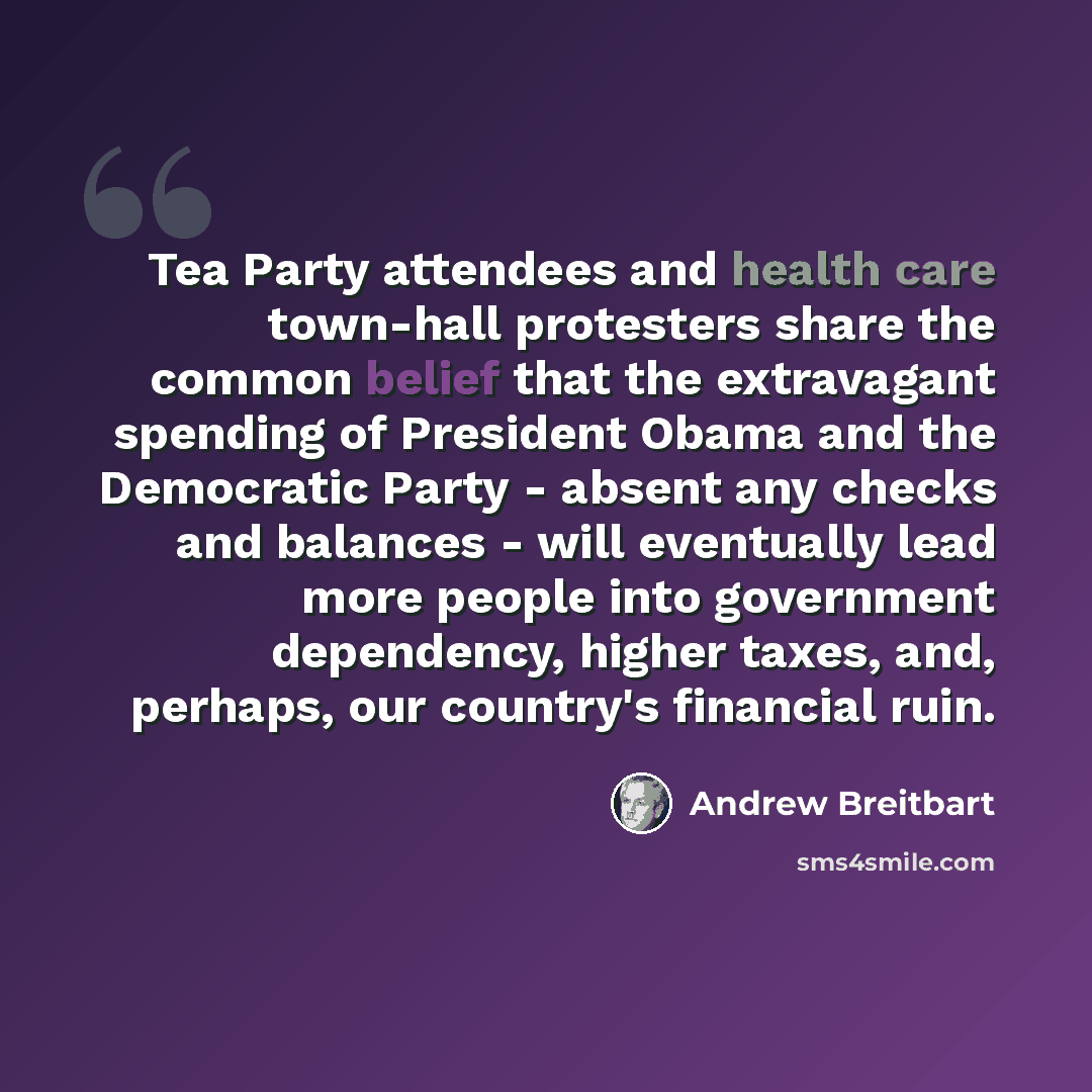 “Tea Party attendees and health care town-hall protesters share the common belief that the extravagant spending of President Obama and the Democratic Party - absent any checks and balances - will eventually lead more people into government dependency, higher taxes, and, perhaps, our country's…” quote by Andrew Breitbart