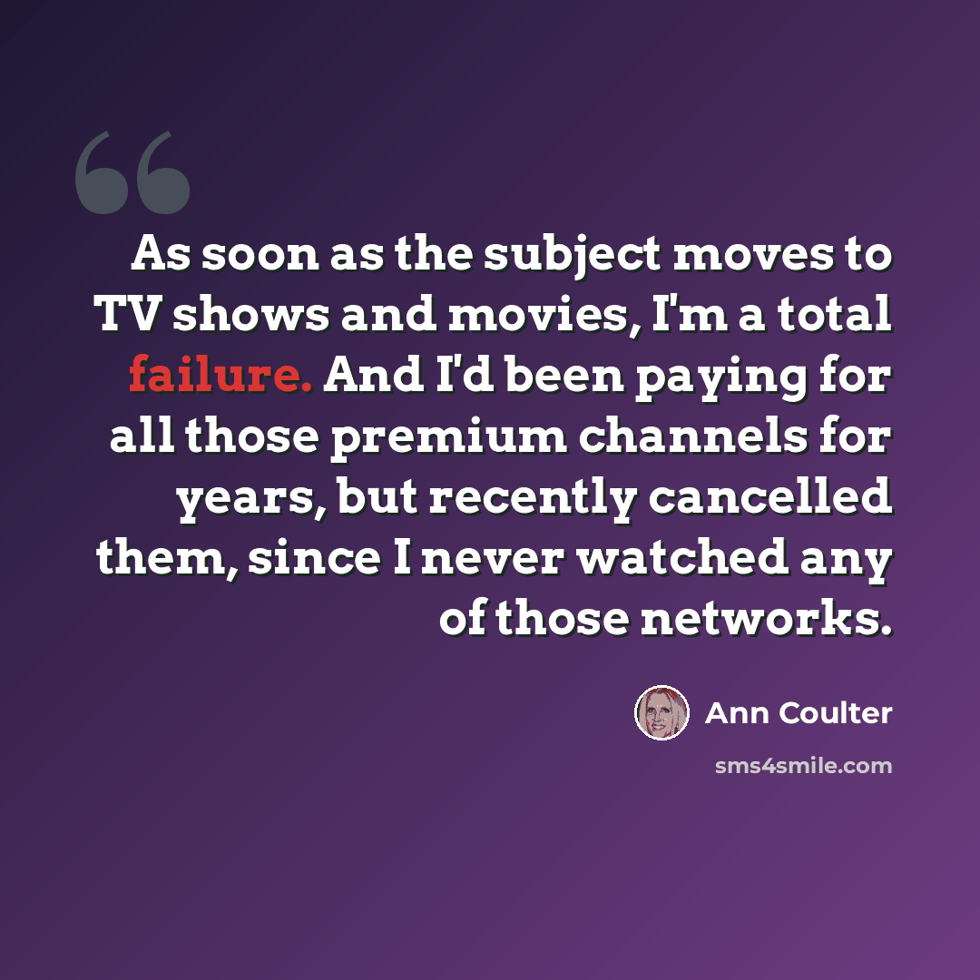 “As soon as the subject moves to TV shows and movies, I'm a total failure. And I'd been paying for all those premium channels for years, but recently cancelled them, since I never watched any of those networks.” quote by Ann Coulter