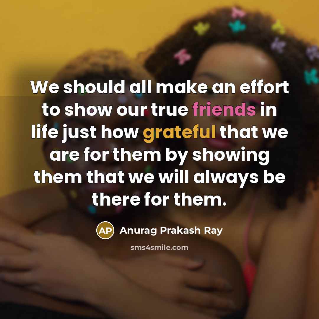 “We should all make an effort to show our true friends in life just how grateful that we are for them by showing them that we will always be there for them.” quote by Anurag Prakash Ray