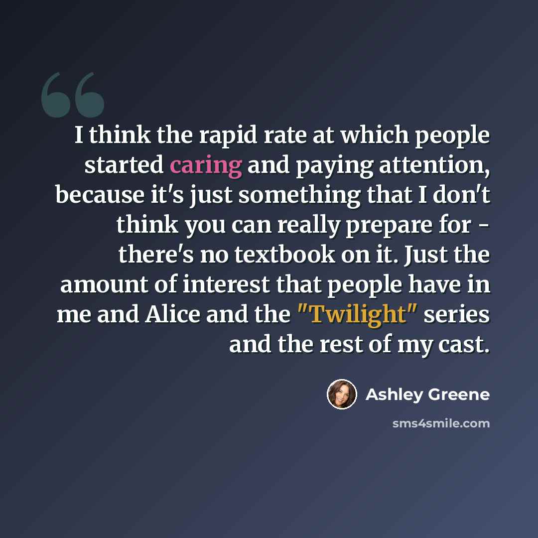“I think the rapid rate at which people started caring and paying attention, because it's just something that I don't think you can really prepare for - there's no textbook on it. Just the amount of interest that people have in me and Alice and the "Twilight" series and the rest of my cast.” quote by Ashley Greene