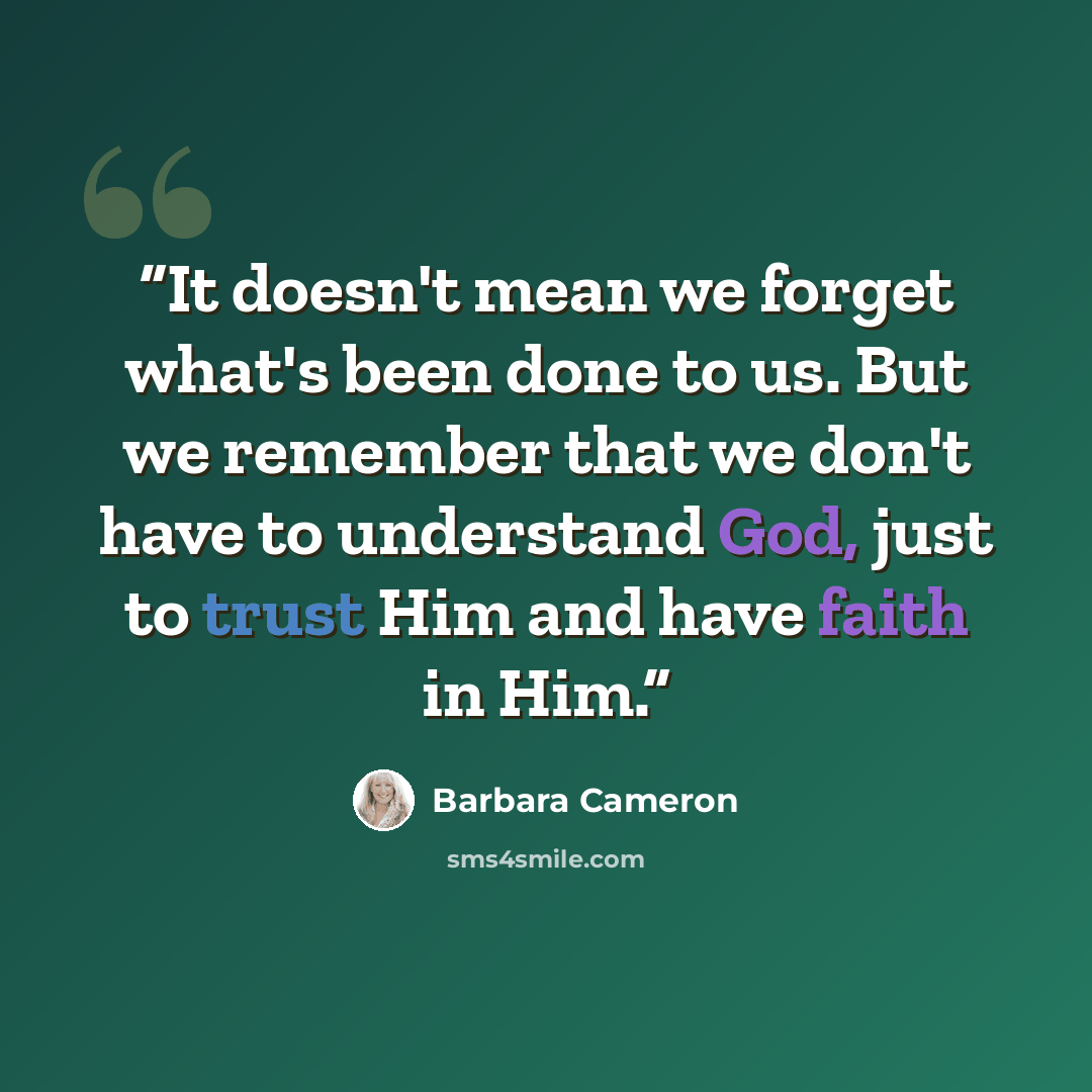 “It doesn't mean we forget what's been done to us. But we remember that we don't have to understand God, just to trust Him and have faith in Him.” quote by Barbara Cameron
