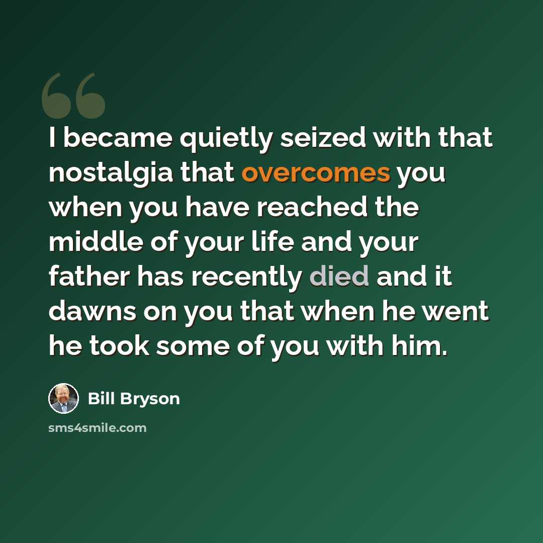 “I became quietly seized with that nostalgia that overcomes you when you have reached the middle of your life and your father has recently died and it dawns on you that when he went he took some of you with him.” quote by Bill Bryson