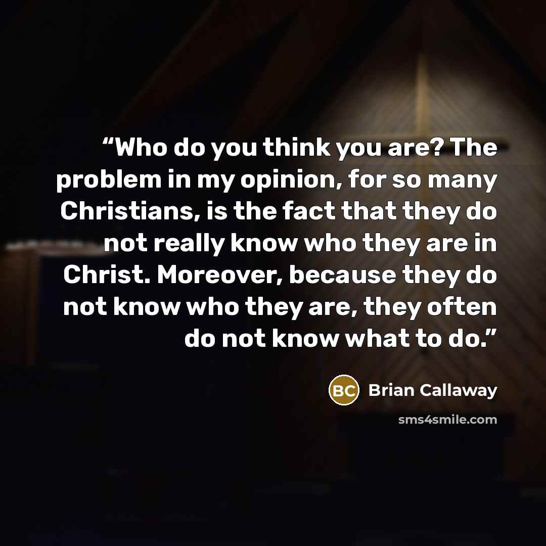 “Who do you think you are? The problem in my opinion, for so many Christians, is the fact that they do not really know who they are in Christ. Moreover, because they do not know who they are, they often do not know what to do.” quote by Brian Callaway