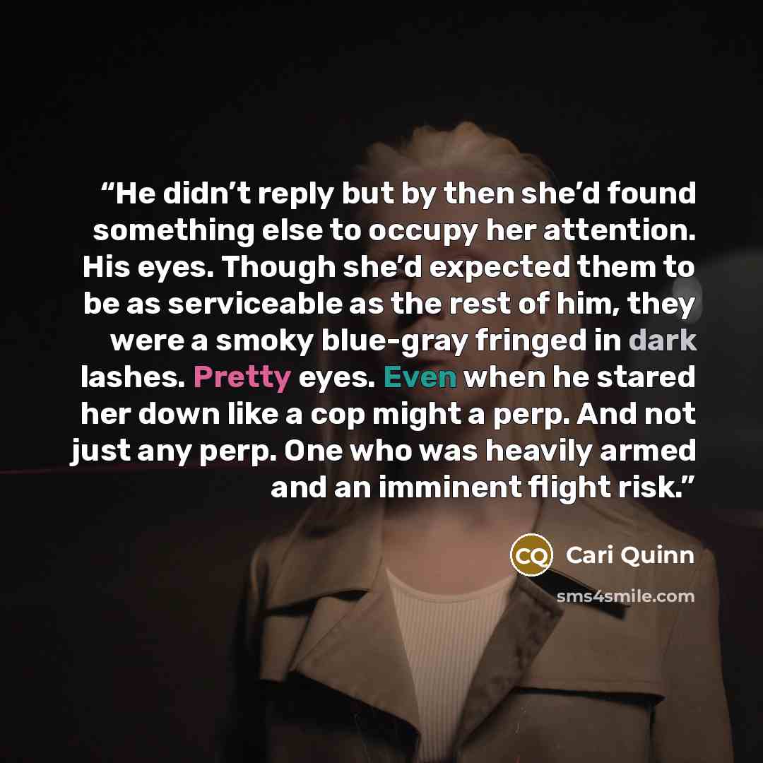 “He didn’t reply but by then she’d found something else to occupy her attention. His eyes. Though she’d expected them to be as serviceable as the rest of him, they were a smoky blue-gray fringed in dark lashes. Pretty eyes. Even when he stared her down like a cop might a perp. And not just any…” quote by Cari Quinn