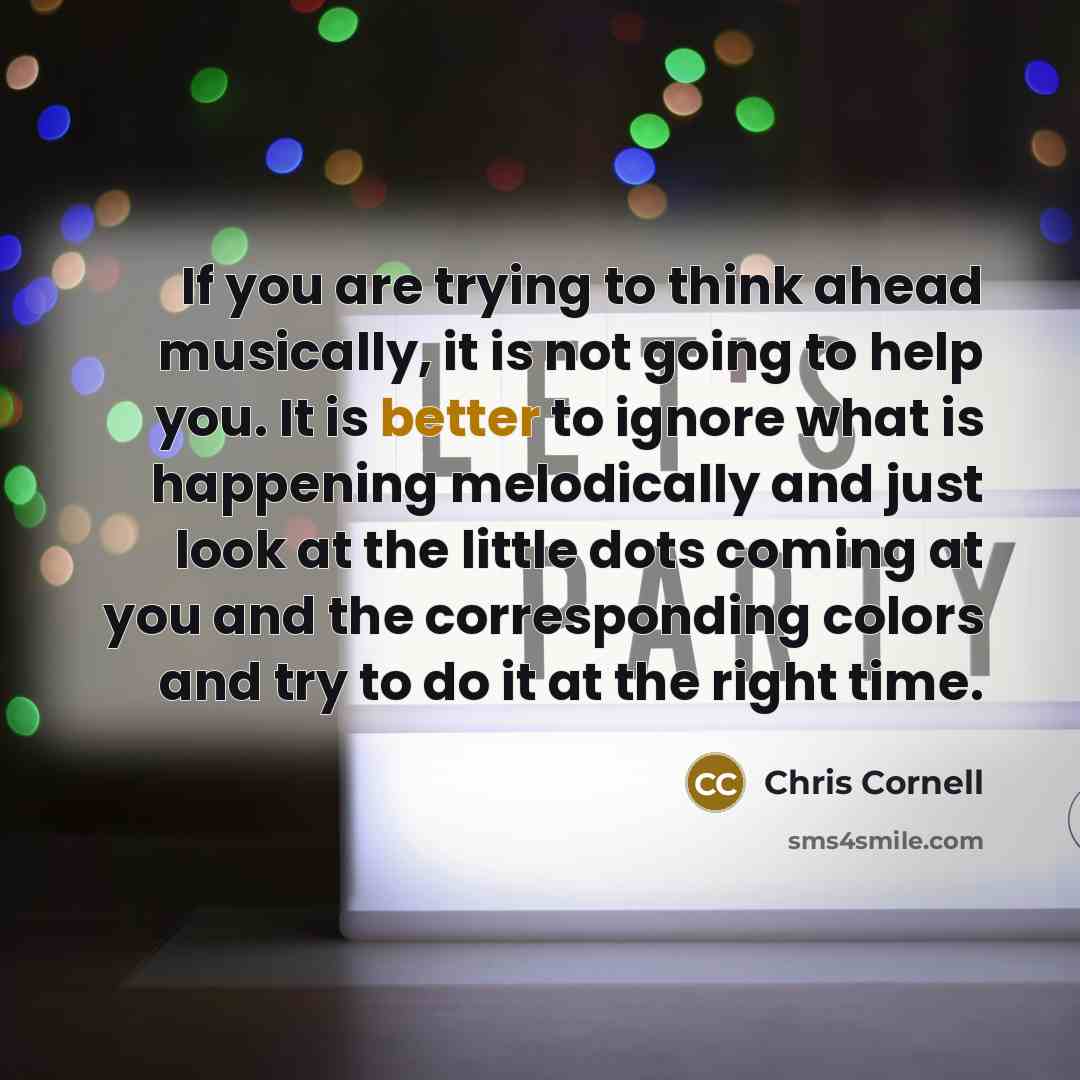 “If you are trying to think ahead musically, it is not going to help you. It is better to ignore what is happening melodically and just look at the little dots coming at you and the corresponding colors and try to do it at the right time.” quote by Chris Cornell