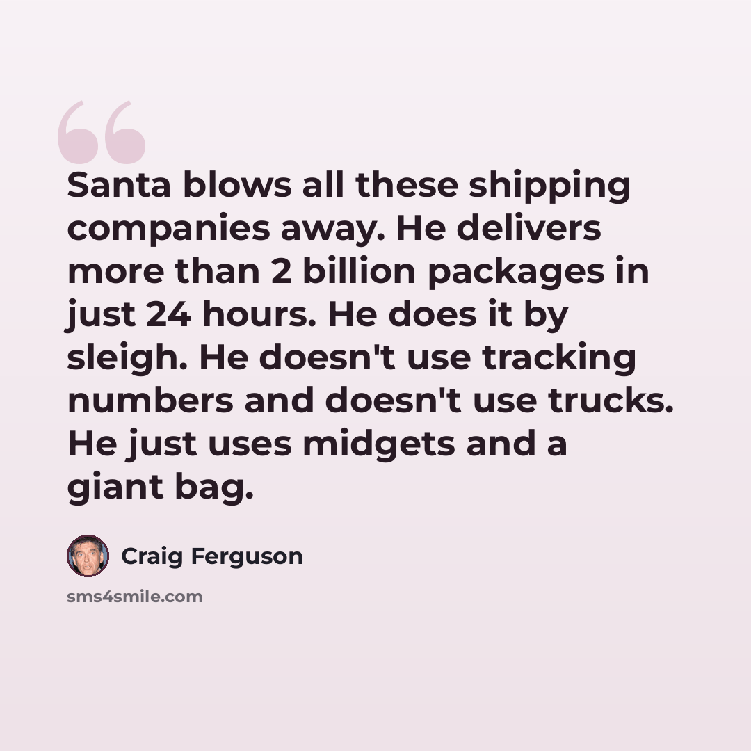 “Santa blows all these shipping companies away. He delivers more than 2 billion packages in just 24 hours. He does it by sleigh. He doesn't use tracking numbers and doesn't use trucks. He just uses midgets and a giant bag.” quote by Craig Ferguson
