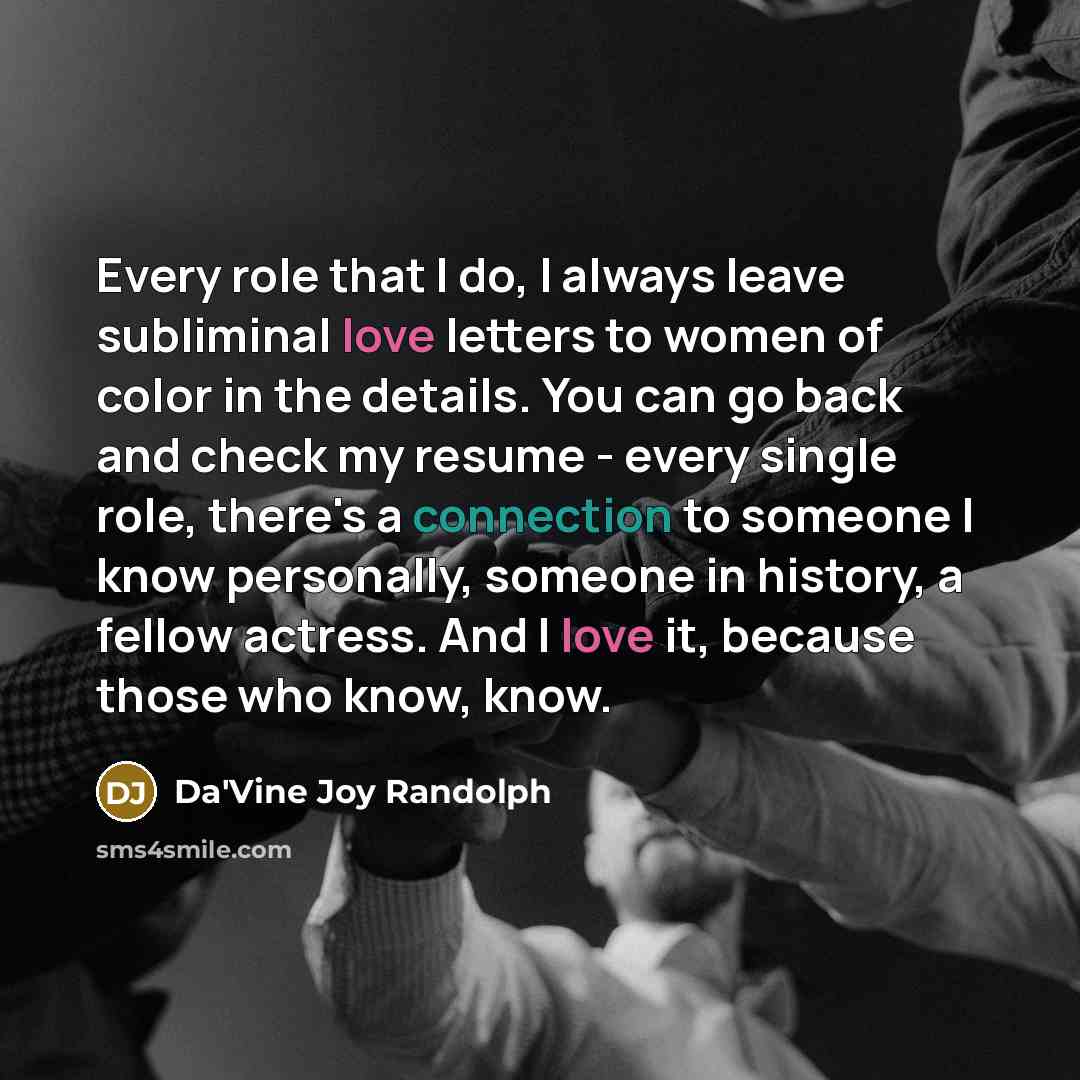 “Every role that I do, I always leave subliminal love letters to women of color in the details. You can go back and check my resume - every single role, there's a connection to someone I know personally, someone in history, a fellow actress. And I love it, because those who know, know.” quote by Da'Vine Joy Randolph