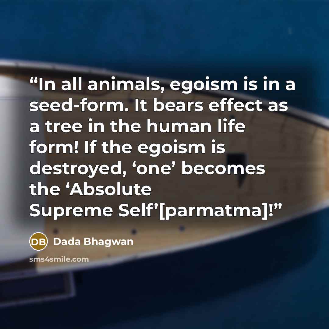 “In all animals, egoism is in a seed-form. It bears effect as a tree in the human life form! If the egoism is destroyed, ‘one’ becomes the ‘Absolute Supreme Self’[parmatma]!” quote by Dada Bhagwan