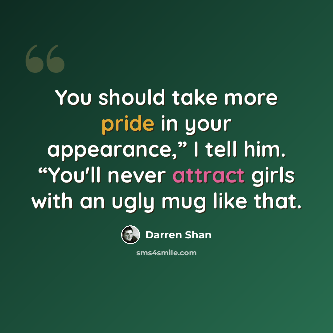 “You should take more pride in your appearance,” I tell him. “You'll never attract girls with an ugly mug like that.” quote by Darren Shan