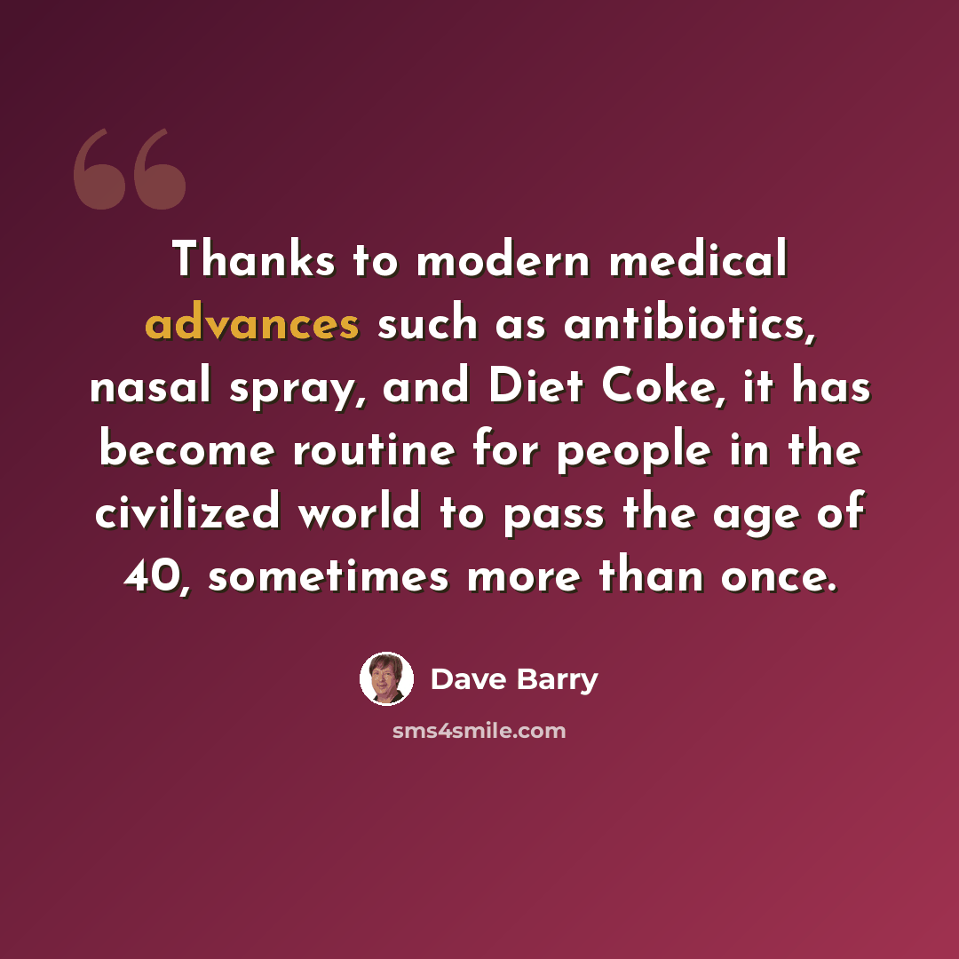 “Thanks to modern medical advances such as antibiotics, nasal spray, and Diet Coke, it has become routine for people in the civilized world to pass the age of 40, sometimes more than once.” quote by Dave Barry