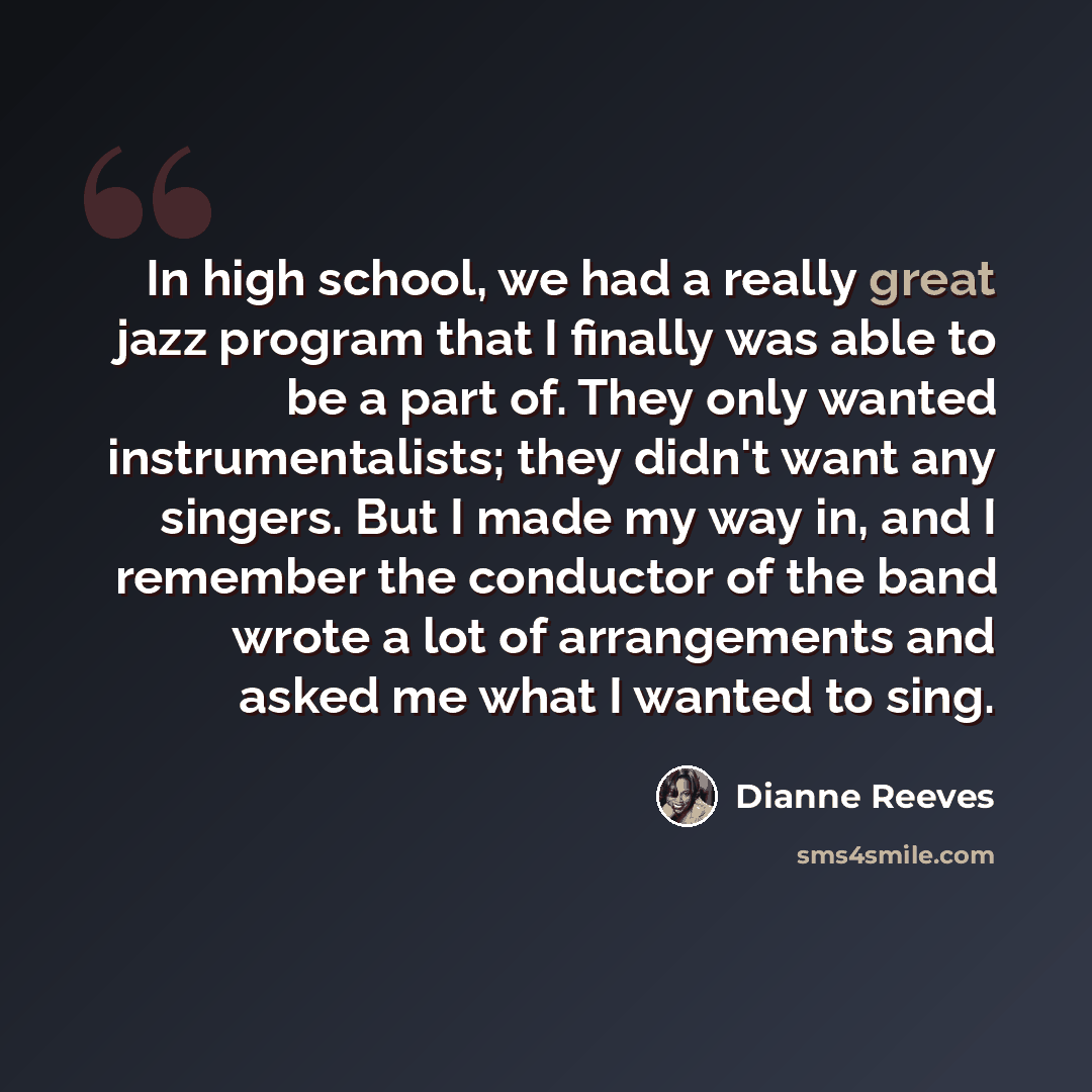 “In high school, we had a really great jazz program that I finally was able to be a part of. They only wanted instrumentalists; they didn't want any singers. But I made my way in, and I remember the conductor of the band wrote a lot of arrangements and asked me what I wanted to sing.” quote by Dianne Reeves