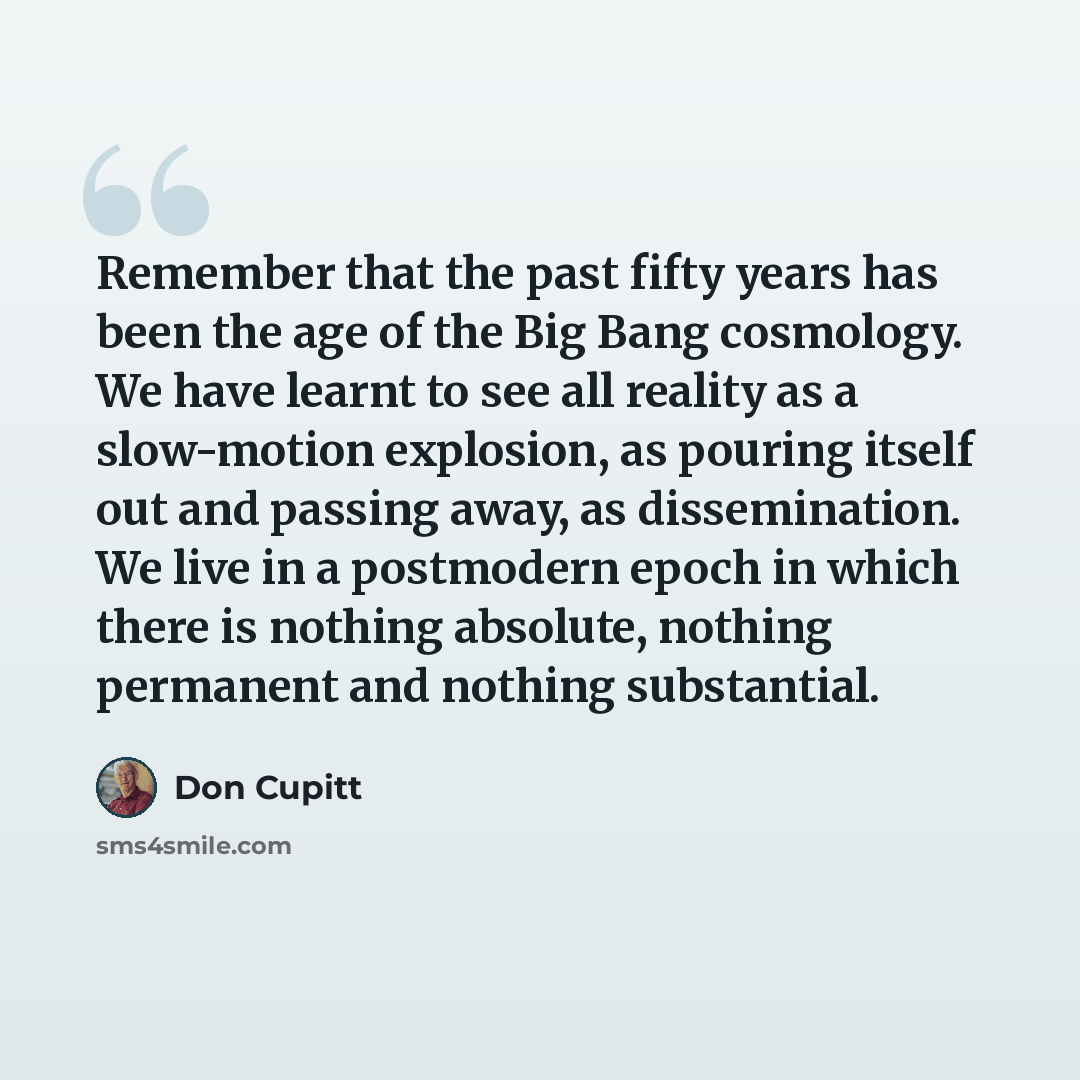 “Remember that the past fifty years has been the age of the Big Bang cosmology. We have learnt to see all reality as a slow-motion explosion, as pouring itself out and passing away, as dissemination. We live in a postmodern epoch in which there is nothing absolute, nothing permanent and nothing…” quote by Don Cupitt