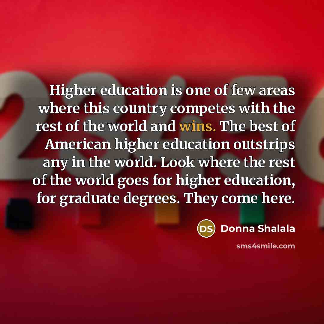“Higher education is one of few areas where this country competes with the rest of the world and wins. The best of American higher education outstrips any in the world. Look where the rest of the world goes for higher education, for graduate degrees. They come here.” quote by Donna Shalala
