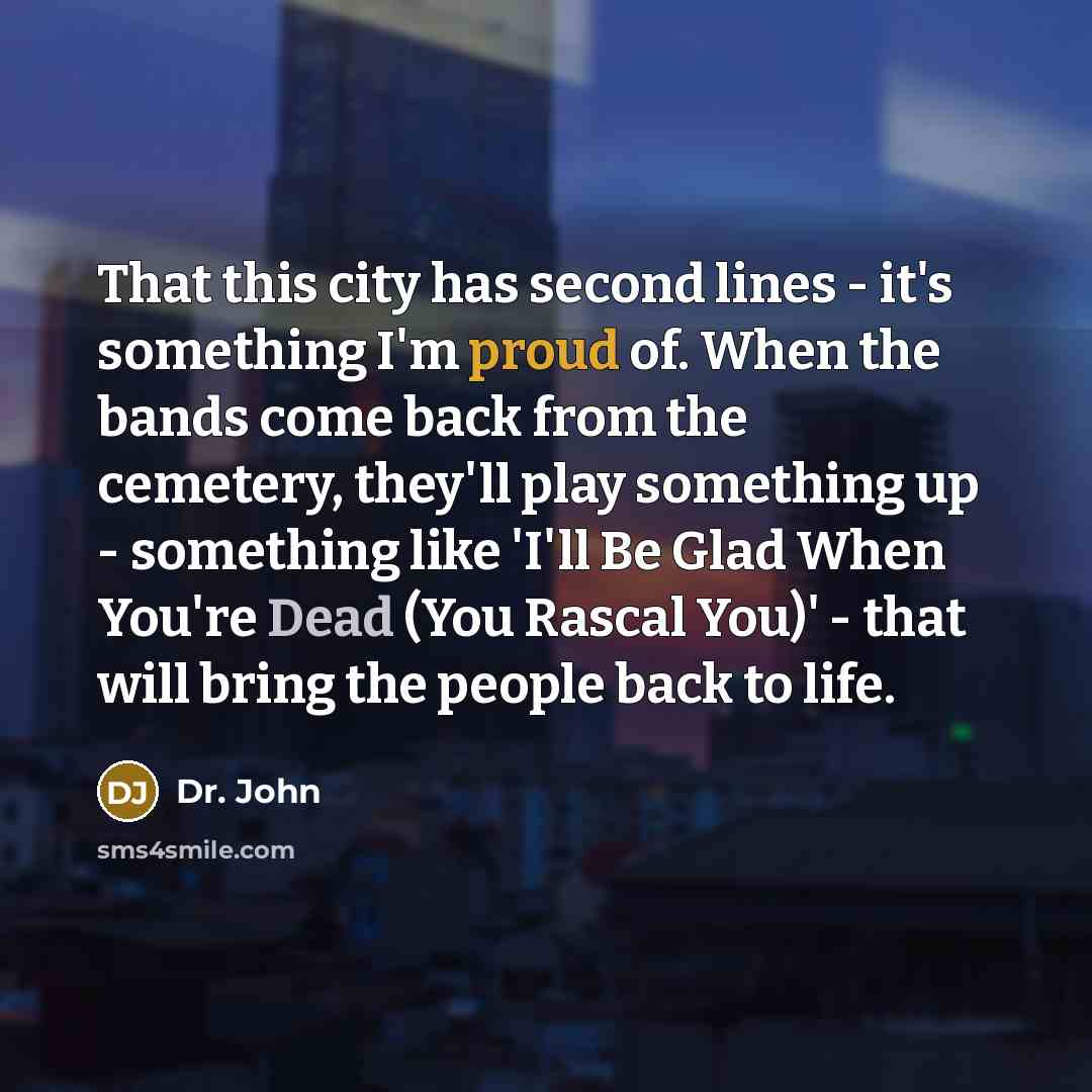 “That this city has second lines - it's something I'm proud of. When the bands come back from the cemetery, they'll play something up - something like 'I'll Be Glad When You're Dead (You Rascal You)' - that will bring the people back to life.” quote by Dr. John