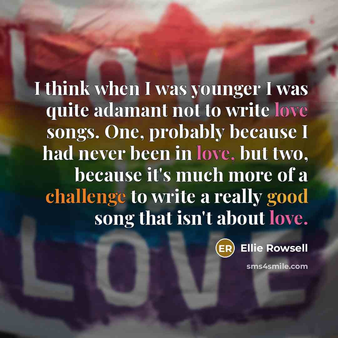“I think when I was younger I was quite adamant not to write love songs. One, probably because I had never been in love, but two, because it's much more of a challenge to write a really good song that isn't about love.” quote by Ellie Rowsell