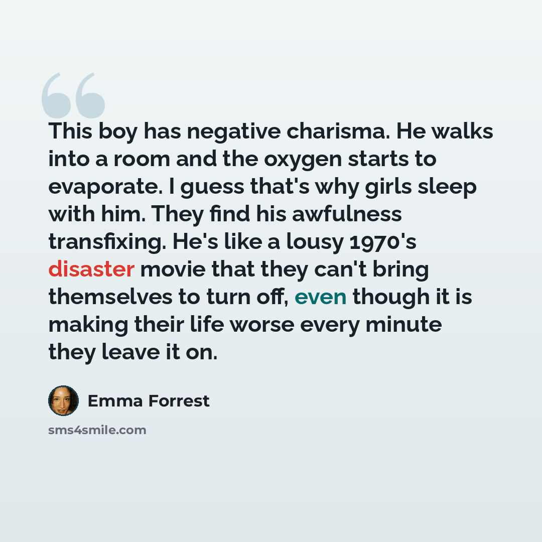 “This boy has negative charisma. He walks into a room and the oxygen starts to evaporate. I guess that's why girls sleep with him. They find his awfulness transfixing. He's like a lousy 1970's disaster movie that they can't bring themselves to turn off, even though it is making their life worse…” quote by Emma Forrest
