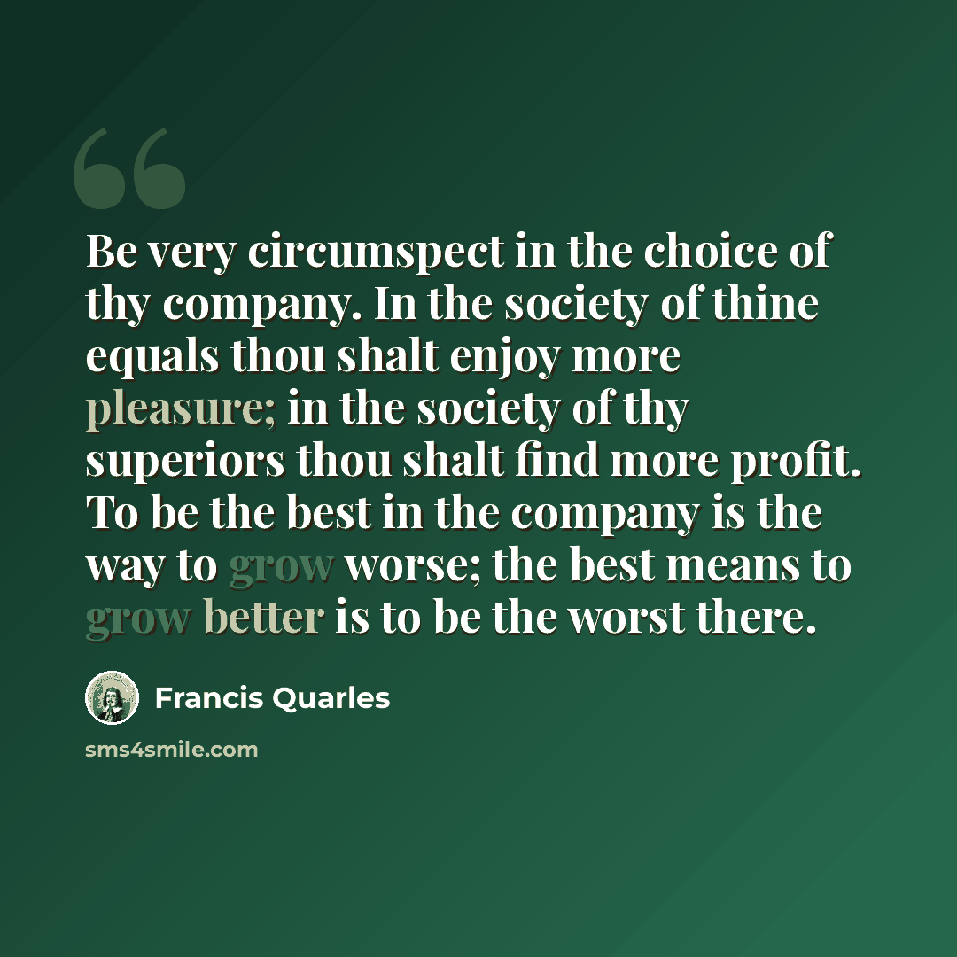 “Be very circumspect in the choice of thy company. In the society of thine equals thou shalt enjoy more pleasure; in the society of thy superiors thou shalt find more profit. To be the best in the company is the way to grow worse; the best means to grow better is to be the worst there.” quote by Francis Quarles
