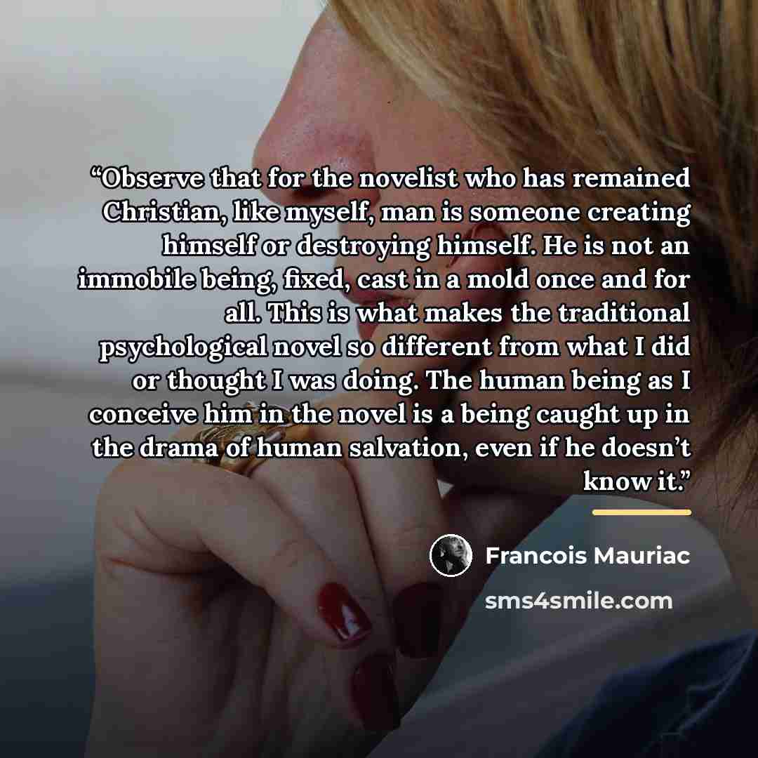 “Observe that for the novelist who has remained Christian, like myself, man is someone creating himself or destroying himself. He is not an immobile being, fixed, cast in a mold once and for all. This is what makes the traditional psychological novel so different from what I did or thought I was…” quote by François Mauriac