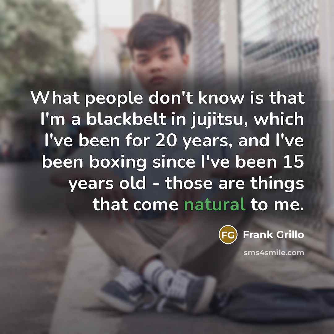 “What people don't know is that I'm a blackbelt in jujitsu, which I've been for 20 years, and I've been boxing since I've been 15 years old - those are things that come natural to me.” quote by Frank Grillo