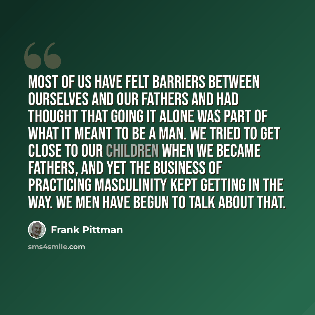 “Most of us have felt barriers between ourselves and our fathers and had thought that going it alone was part of what it meant to be a man. We tried to get close to our children when we became fathers, and yet the business of practicing masculinity kept getting in the way. We men have begun to talk…” quote by Frank Pittman