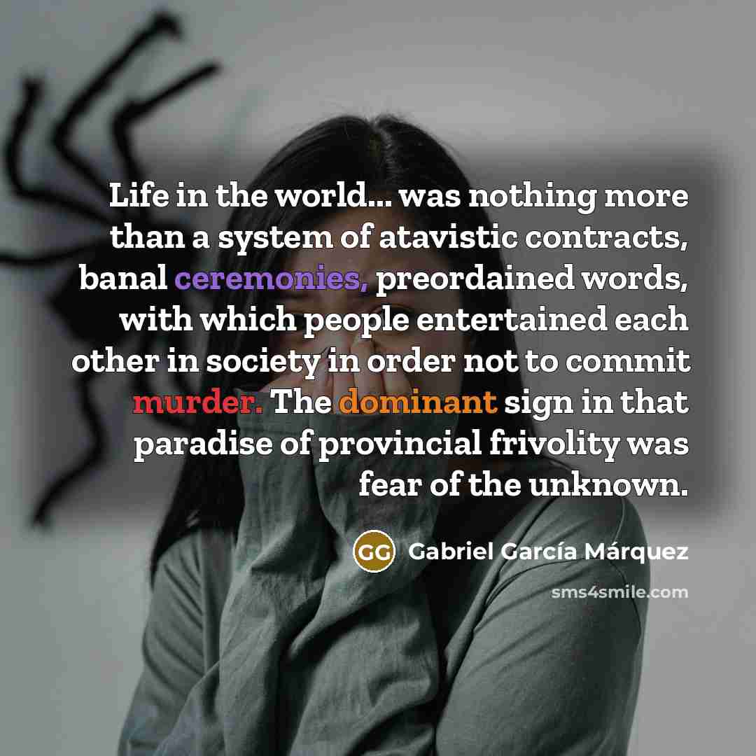 “Life in the world... was nothing more than a system of atavistic contracts, banal ceremonies, preordained words, with which people entertained each other in society in order not to commit murder. The dominant sign in that paradise of provincial frivolity was fear of the unknown.” quote by Gabriel Garcia Marquez