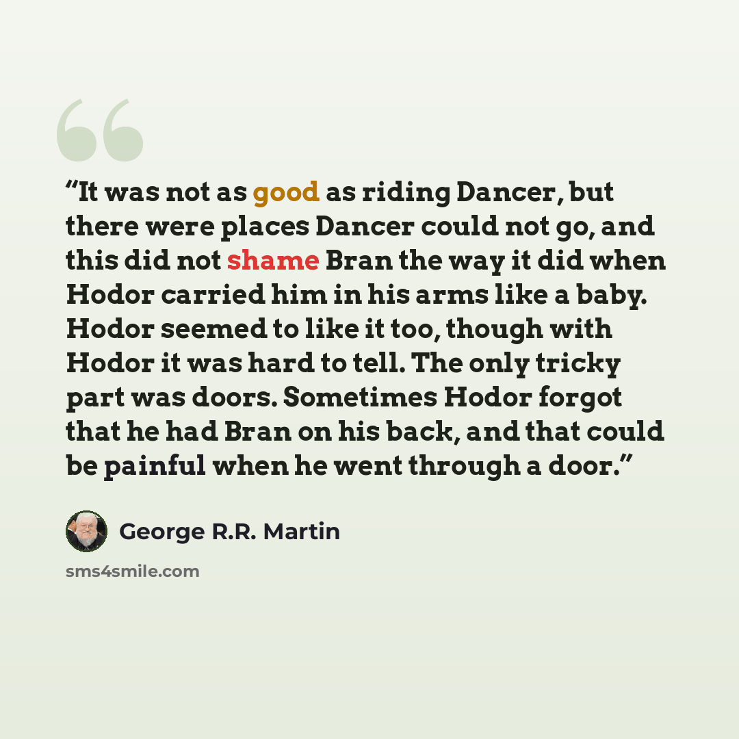 “It was not as good as riding Dancer, but there were places Dancer could not go, and this did not shame Bran the way it did when Hodor carried him in his arms like a baby. Hodor seemed to like it too, though with Hodor it was hard to tell. The only tricky part was doors. Sometimes Hodor forgot that…” quote by George R.R. Martin