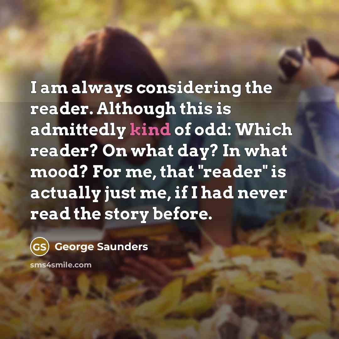 “I am always considering the reader. Although this is admittedly kind of odd: Which reader? On what day? In what mood? For me, that "reader" is actually just me, if I had never read the story before.” quote by George Saunders