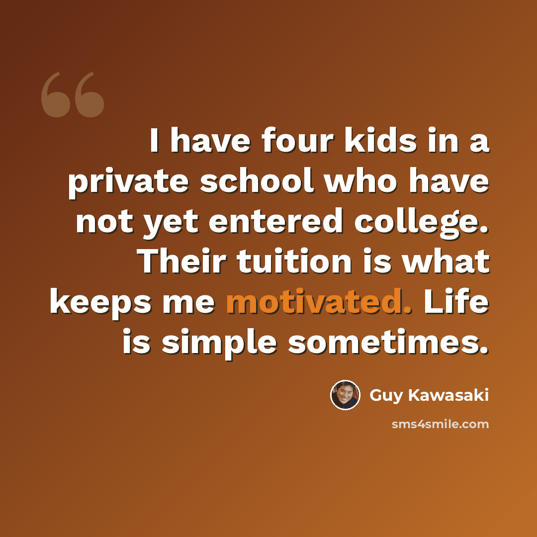 “I have four kids in a private school who have not yet entered college. Their tuition is what keeps me motivated. Life is simple sometimes.” quote by Guy Kawasaki
