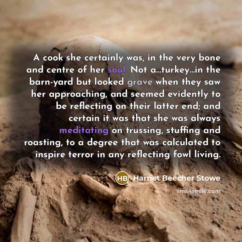 “A cook she certainly was, in the very bone and centre of her soul. Not a…turkey…in the barn-yard but looked grave when they saw her approaching, and seemed evidently to be reflecting on their latter end; and certain it was that she was always meditating on trussing, stuffing and roasting, to a…” quote by Harriet Beecher Stowe