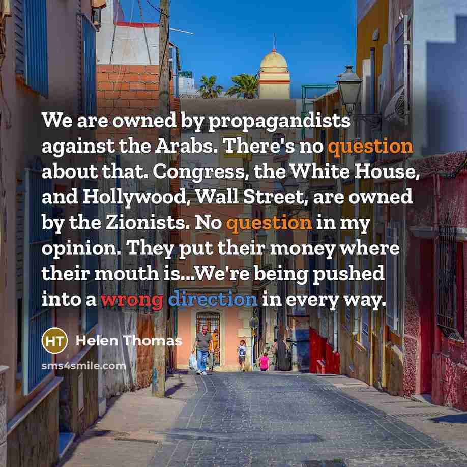 “We are owned by propagandists against the Arabs. There's no question about that. Congress, the White House, and Hollywood, Wall Street, are owned by the Zionists. No question in my opinion. They put their money where their mouth is...We're being pushed into a wrong direction in every way.” quote by Helen Thomas