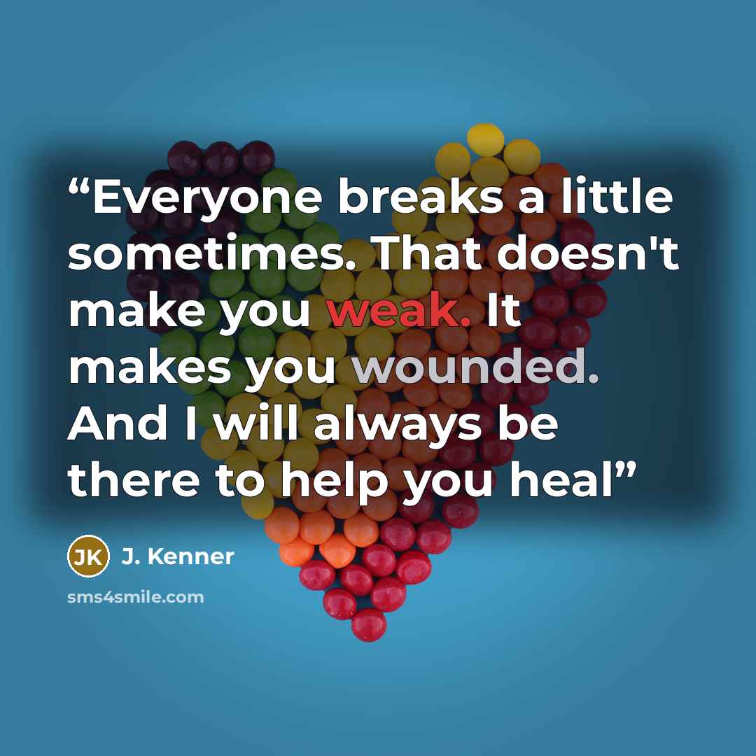 “Everyone breaks a little sometimes. That doesn't make you weak. It makes you wounded. And I will always be there to help you heal” quote by J. Kenner
