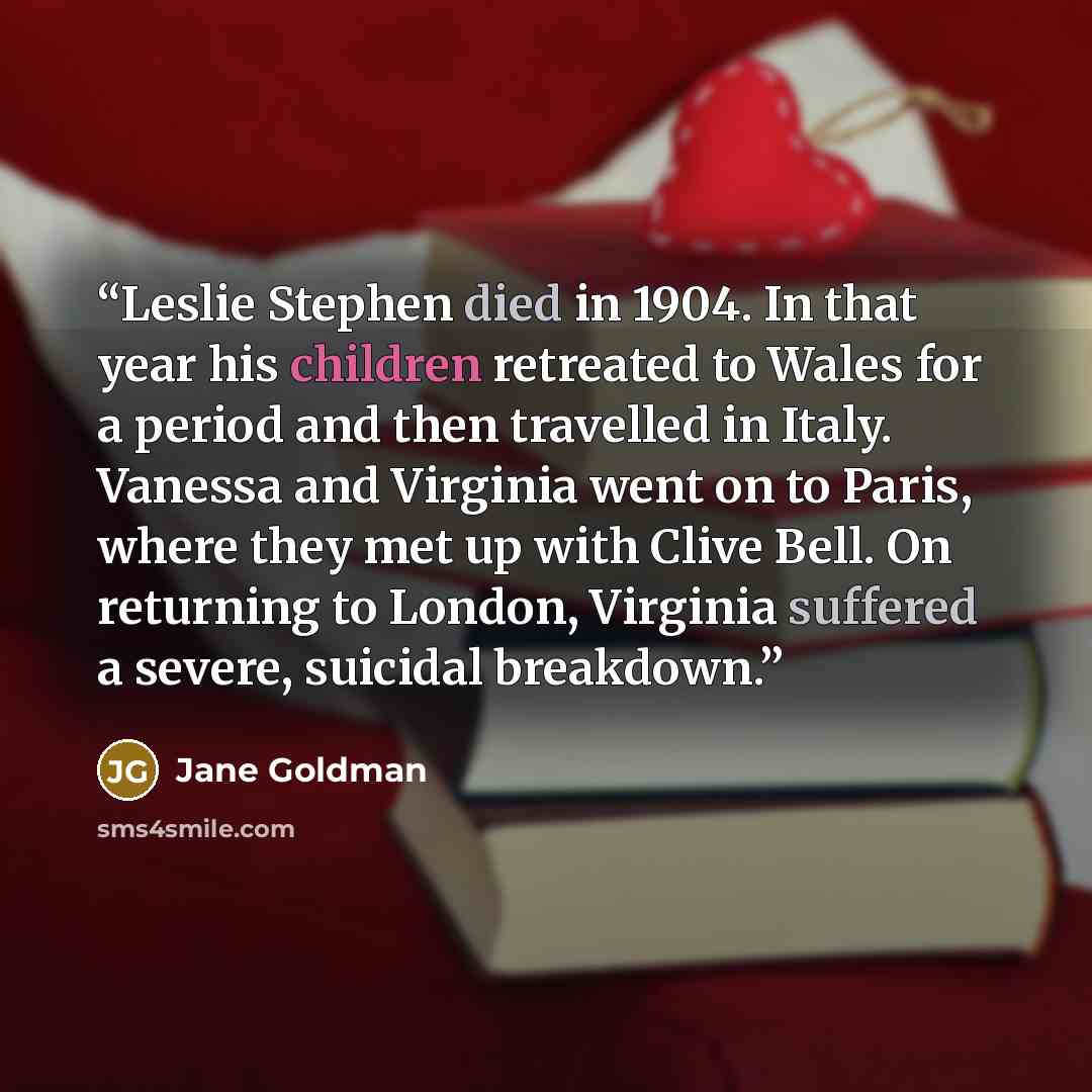 “Leslie Stephen died in 1904. In that year his children retreated to Wales for a period and then travelled in Italy. Vanessa and Virginia went on to Paris, where they met up with Clive Bell. On returning to London, Virginia suffered a severe, suicidal breakdown.” quote by Jane Goldman