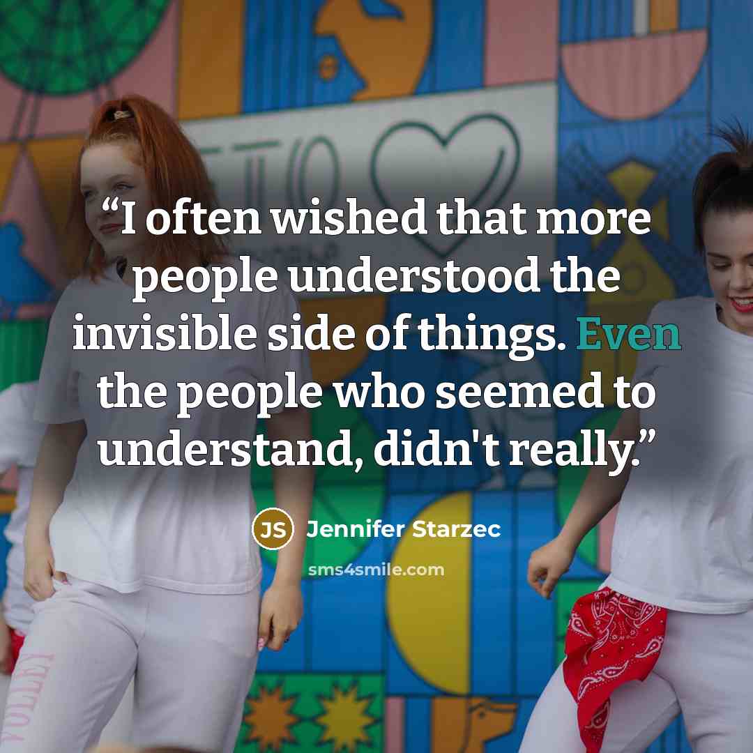 “I often wished that more people understood the invisible side of things. Even the people who seemed to understand, didn't really.” quote by Jennifer Starzec