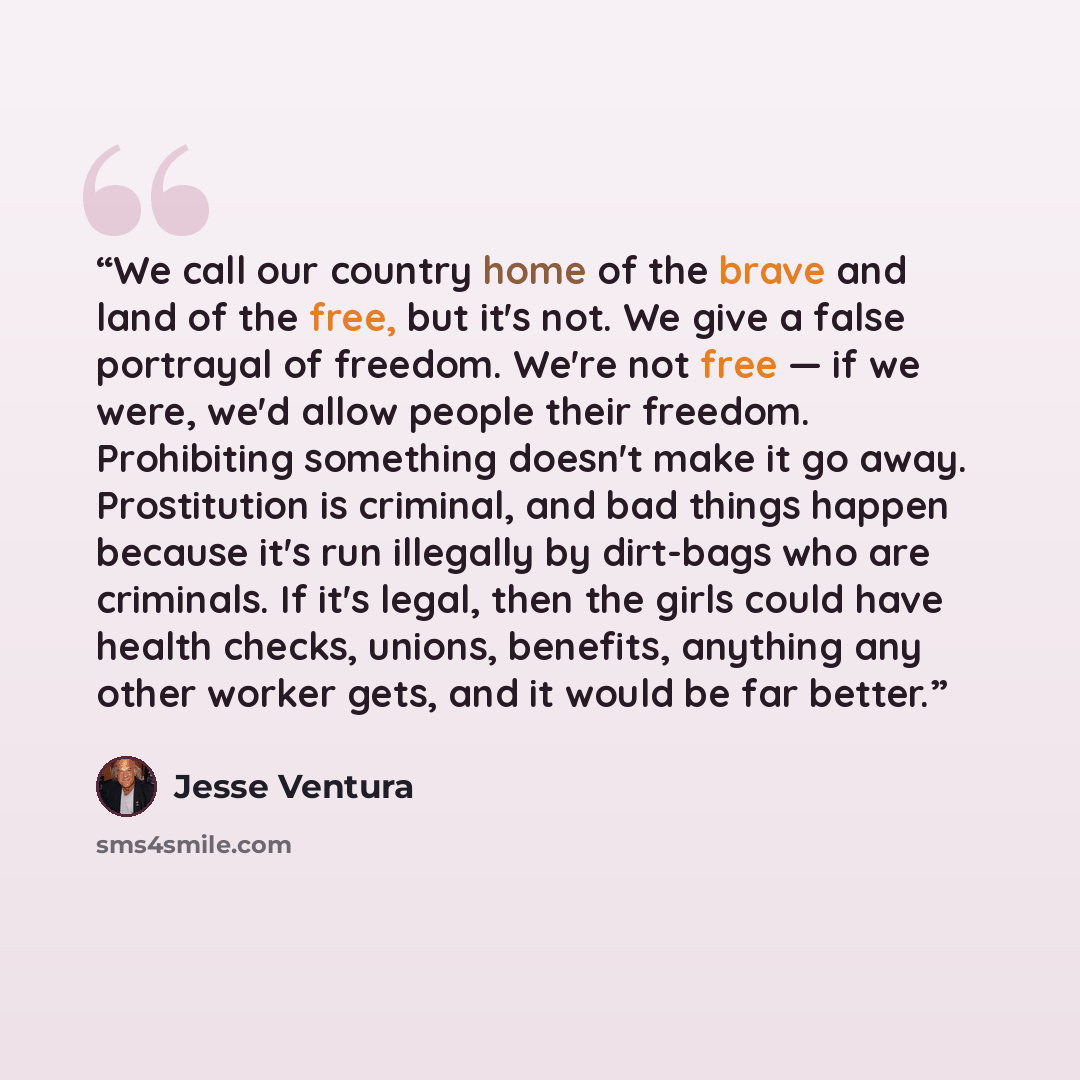 “We call our country home of the brave and land of the free, but it's not. We give a false portrayal of freedom. We're not free — if we were, we'd allow people their freedom. Prohibiting something doesn't make it go away. Prostitution is criminal, and bad things happen because it's run illegally by…” quote by Jesse Ventura