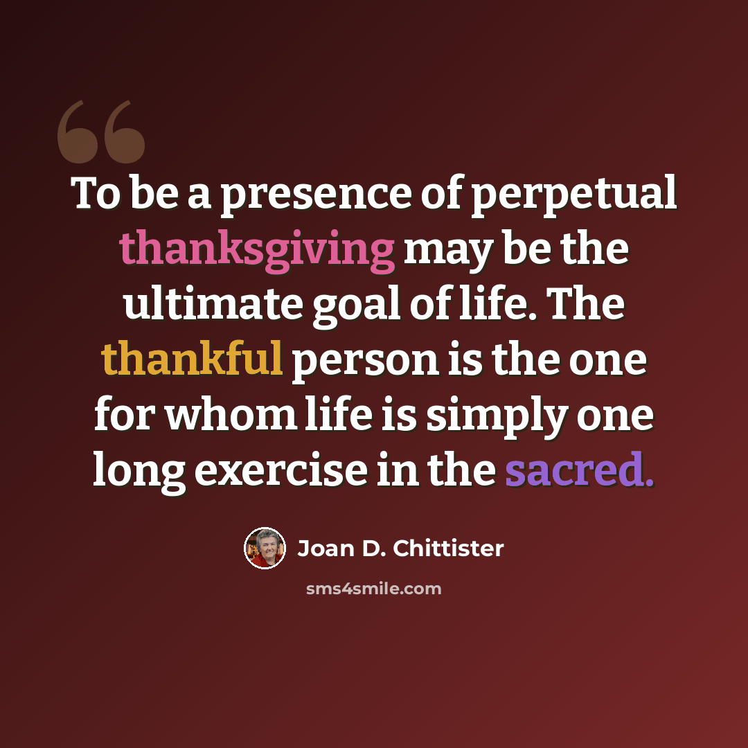 “To be a presence of perpetual thanksgiving may be the ultimate goal of life. The thankful person is the one for whom life is simply one long exercise in the sacred.” quote by Joan D. Chittister