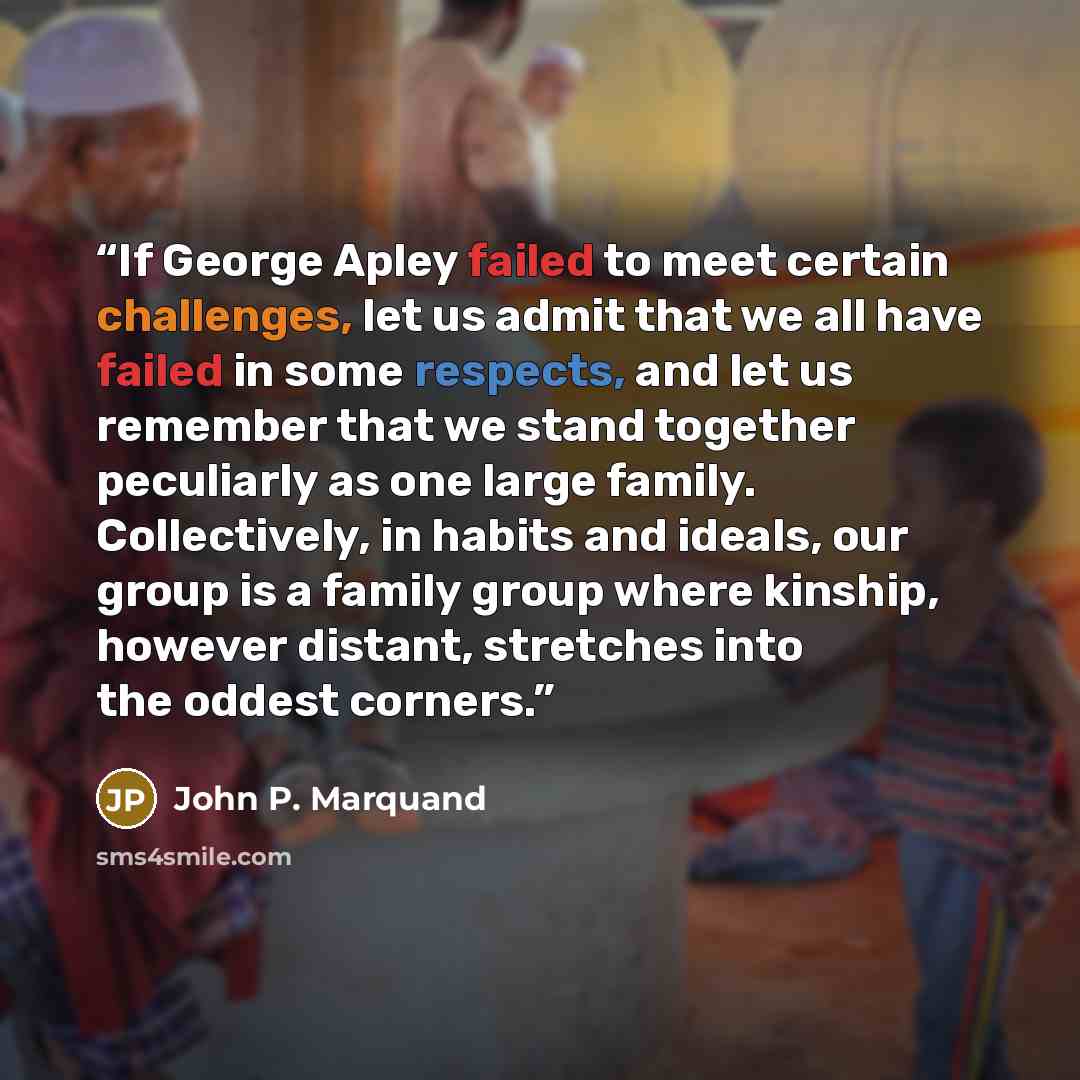 “If George Apley failed to meet certain challenges, let us admit that we all have failed in some respects, and let us remember that we stand together peculiarly as one large family. Collectively, in habits and ideals, our group is a family group where kinship, however distant, stretches into the…” quote by John P. Marquand