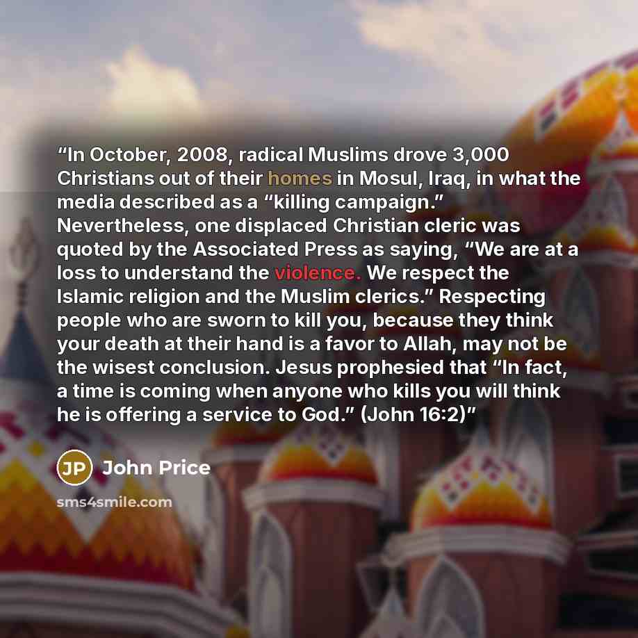 “In October, 2008, radical Muslims drove 3,000 Christians out of their homes in Mosul, Iraq, in what the media described as a “killing campaign.” Nevertheless, one displaced Christian cleric was quoted by the Associated Press as saying, “We are at a loss to understand the violence. We respect the…” quote by John Price