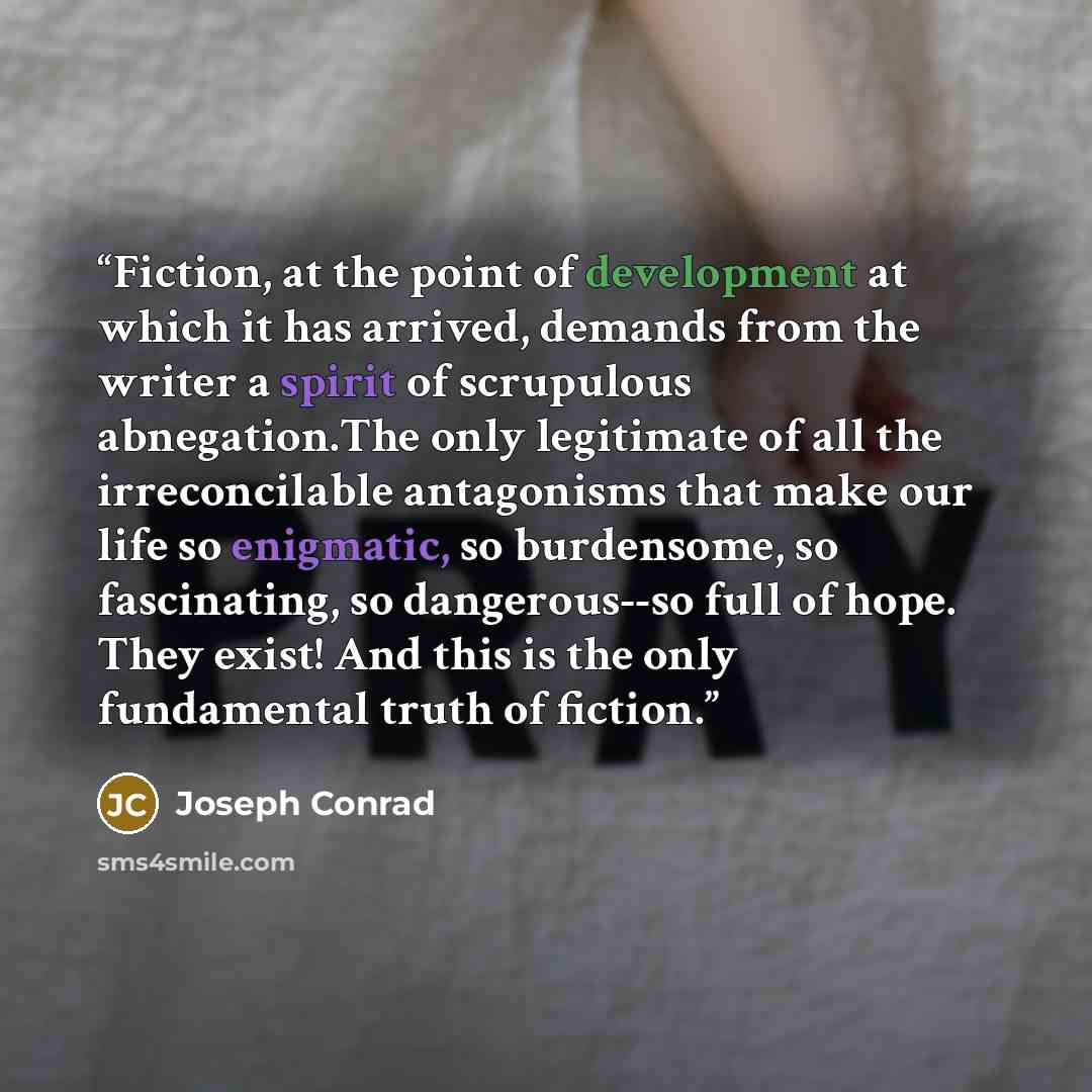 “Fiction, at the point of development at which it has arrived, demands from the writer a spirit of scrupulous abnegation.The only legitimate of all the irreconcilable antagonisms that make our life so enigmatic, so burdensome, so fascinating, so dangerous--so full of hope. They exist! And this is…” quote by Joseph Conrad