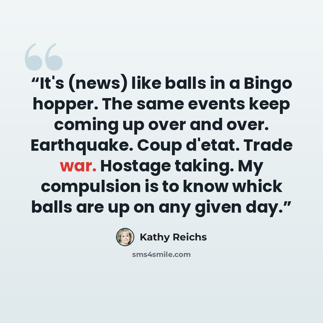 “It's (news) like balls in a Bingo hopper. The same events keep coming up over and over. Earthquake. Coup d'etat. Trade war. Hostage taking. My compulsion is to know whick balls are up on any given day.” quote by Kathy Reichs