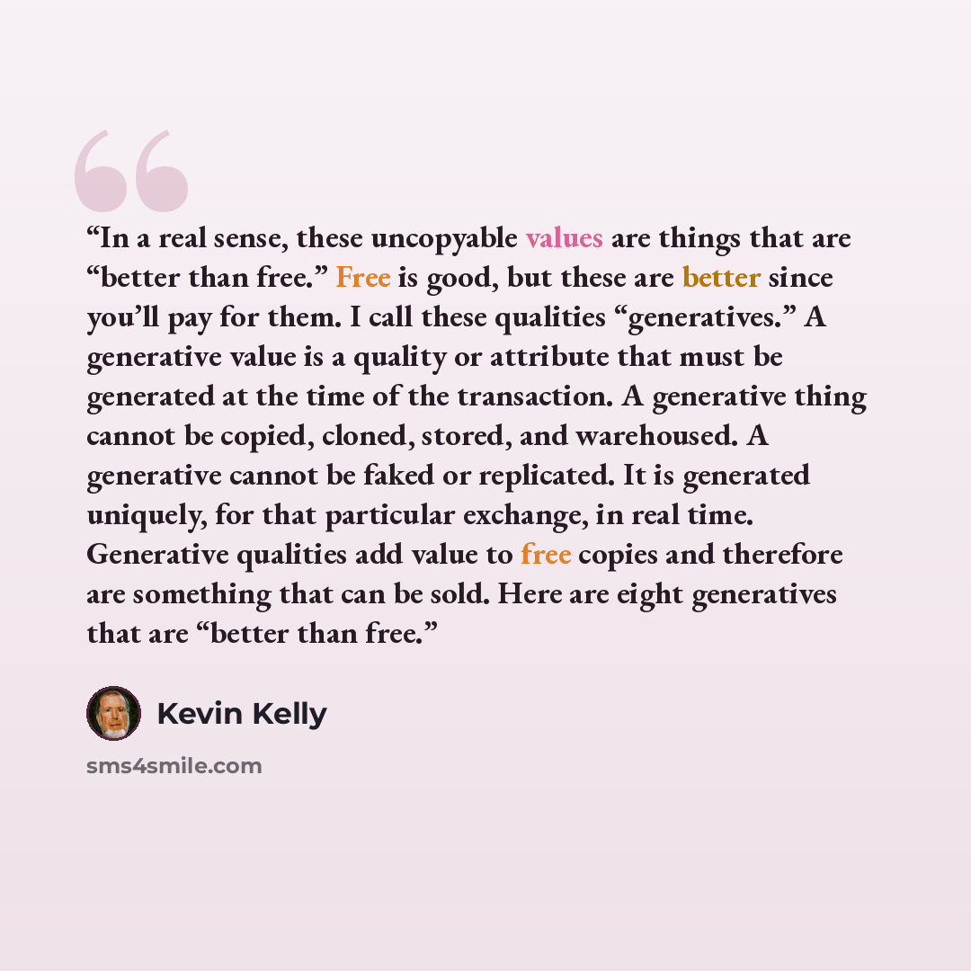 “In a real sense, these uncopyable values are things that are “better than free.” Free is good, but these are better since you’ll pay for them. I call these qualities “generatives.” A generative value is a quality or attribute that must be generated at the time of the transaction. A generative…” quote by Kevin Kelly