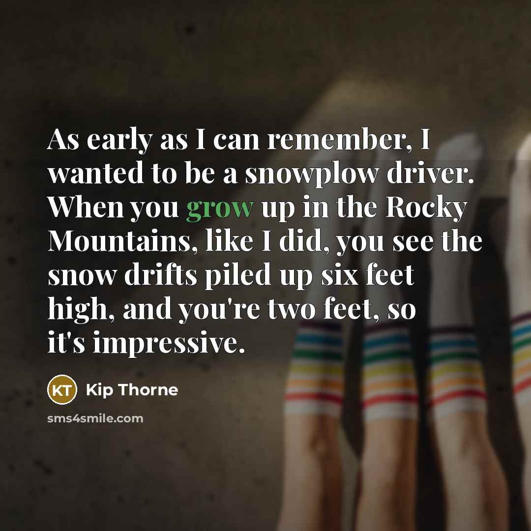 “As early as I can remember, I wanted to be a snowplow driver. When you grow up in the Rocky Mountains, like I did, you see the snow drifts piled up six feet high, and you're two feet, so it's impressive.” quote by Kip Thorne