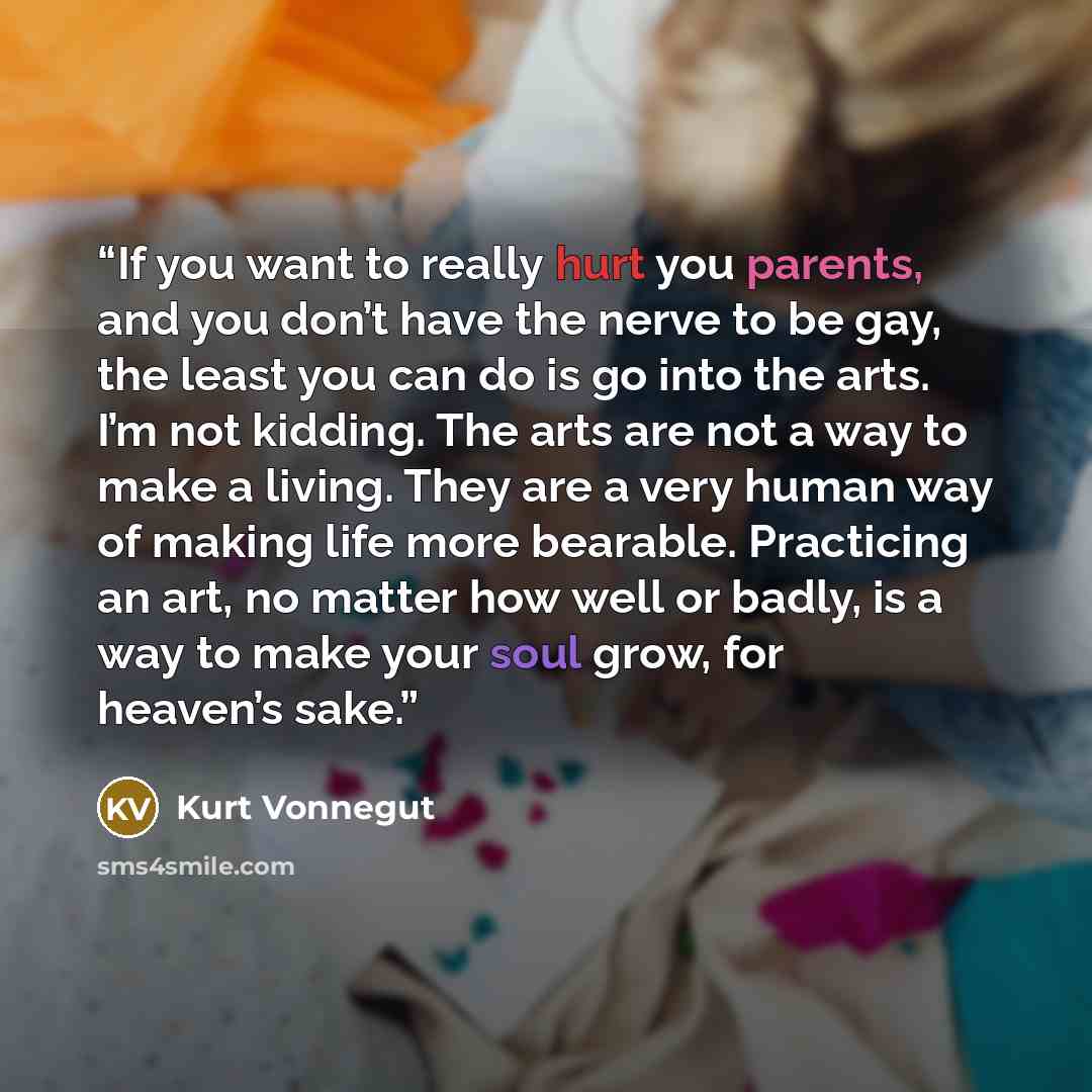 “If you want to really hurt you parents, and you don’t have the nerve to be gay, the least you can do is go into the arts. I’m not kidding. The arts are not a way to make a living. They are a very human way of making life more bearable. Practicing an art, no matter how well or badly, is a way to…” quote by Kurt Vonnegut