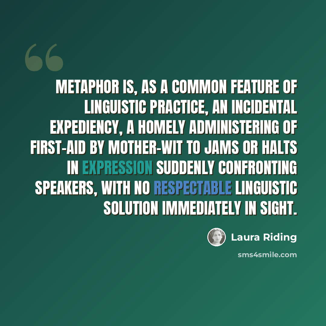“Metaphor is, as a common feature of linguistic practice, an incidental expediency, a homely administering of first-aid by mother-wit to jams or halts in expression suddenly confronting speakers, with no respectable linguistic solution immediately in sight.” quote by Laura Riding