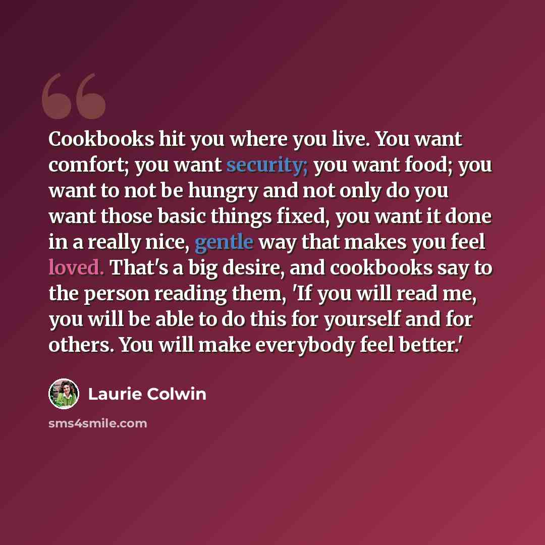 “Cookbooks hit you where you live. You want comfort; you want security; you want food; you want to not be hungry and not only do you want those basic things fixed, you want it done in a really nice, gentle way that makes you feel loved. That's a big desire, and cookbooks say to the person reading…” quote by Laurie Colwin
