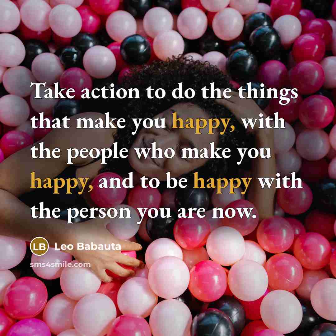 “Take action to do the things that make you happy, with the people who make you happy, and to be happy with the person you are now.” quote by Leo Babauta