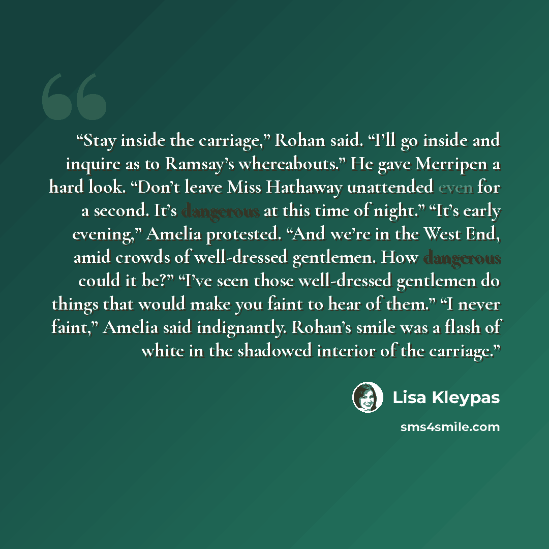 “Stay inside the carriage,” Rohan said. “I’ll go inside and inquire as to Ramsay’s whereabouts.” He gave Merripen a hard look. “Don’t leave Miss Hathaway unattended even for a second. It’s dangerous at this time of night.” “It’s early evening,” Amelia protested. “And we’re in the West End, amid…” quote by Lisa Kleypas