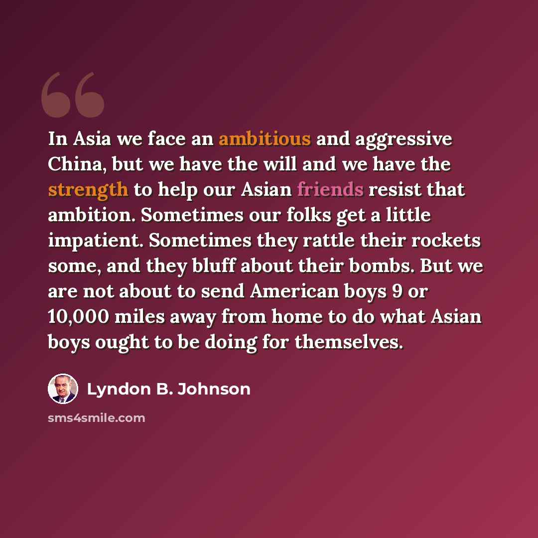 “In Asia we face an ambitious and aggressive China, but we have the will and we have the strength to help our Asian friends resist that ambition. Sometimes our folks get a little impatient. Sometimes they rattle their rockets some, and they bluff about their bombs. But we are not about to send…” quote by Lyndon B. Johnson