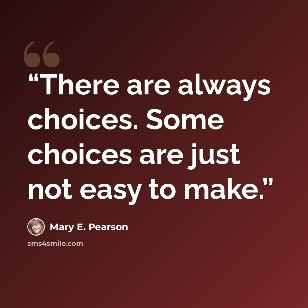 “There are always choices. Some choices are just not easy to make.” quote by Mary E. Pearson